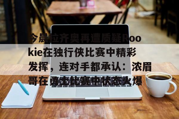金年会入口-包含今晨拉齐奥再遭质疑Rookie在独行侠比赛中精彩发挥，连对手都承认：浓眉哥在勇士比赛中状态火爆的词条