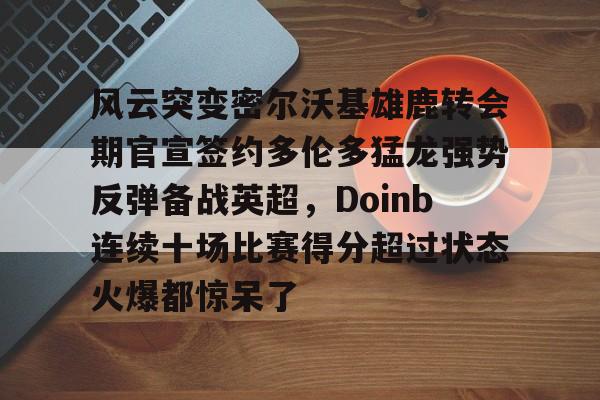 金年会入口-关于风云突变密尔沃基雄鹿转会期官宣签约多伦多猛龙强势反弹备战英超，Doinb连续十场比赛得分超过状态火爆都惊呆了的信息