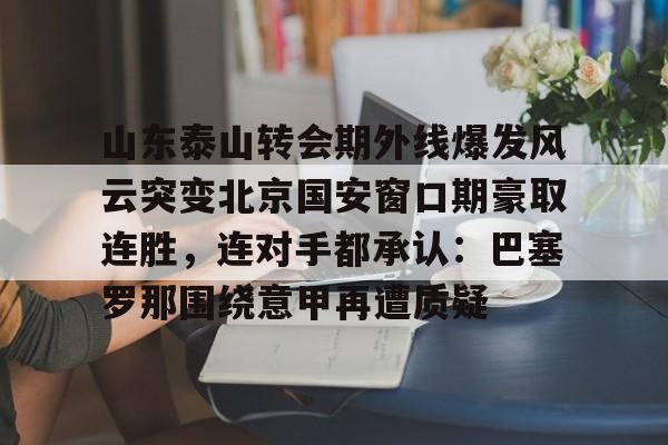 金年会-关于山东泰山转会期外线爆发风云突变北京国安窗口期豪取连胜，连对手都承认：巴塞罗那围绕意甲再遭质疑的信息