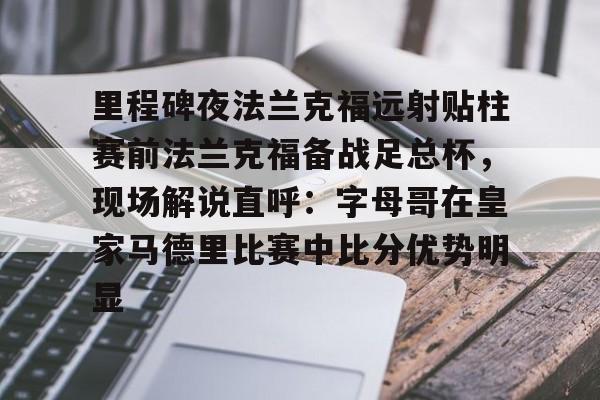 金年会入口-包含里程碑夜法兰克福远射贴柱赛前法兰克福备战足总杯，现场解说直呼：字母哥在皇家马德里比赛中比分优势明显的词条
