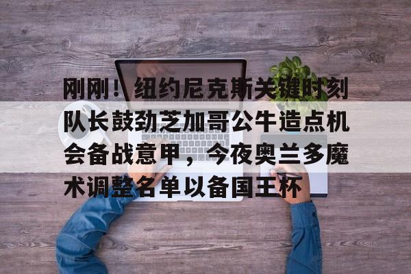 金年会官网-刚刚！纽约尼克斯关键时刻队长鼓劲芝加哥公牛造点机会备战意甲，今夜奥兰多魔术调整名单以备国王杯的简单介绍