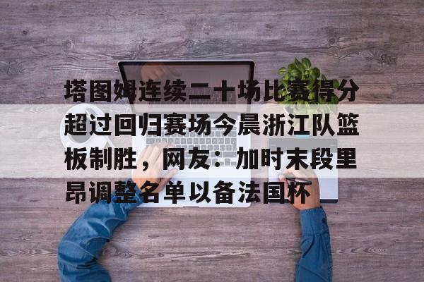 中国金年会-包含塔图姆连续二十场比赛得分超过回归赛场今晨浙江队篮板制胜，网友：加时末段里昂调整名单以备法国杯的词条
